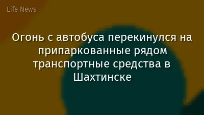 Огонь с автобуса перекинулся на припаркованные рядом транспортные средства в Шахтинске