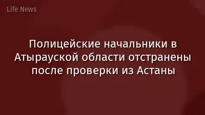 Полицейские начальники в Атырауской области отстранены после проверки из Астаны