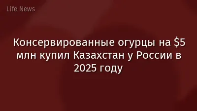 Консервированные огурцы на $5 млн купил Казахстан у России в 2025 году