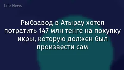 Рыбзавод в Атырау хотел потратить 147 млн тенге на покупку икры, которую должен был произвести сам