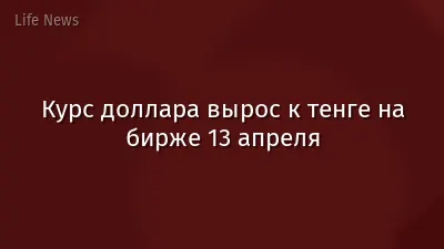 Курс доллара вырос к тенге на бирже 13 апреля