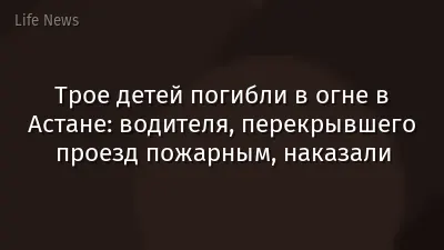Трое детей погибли в огне в Астане: водителя, перекрывшего проезд пожарным, наказали