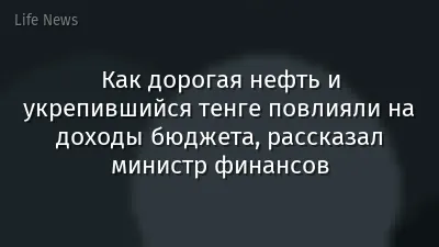 Как дорогая нефть и укрепившийся тенге повлияли на доходы бюджета, рассказал министр финансов
