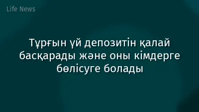 Тұрғын үй депозитін қалай басқарады және оны кімдерге бөлісуге болады