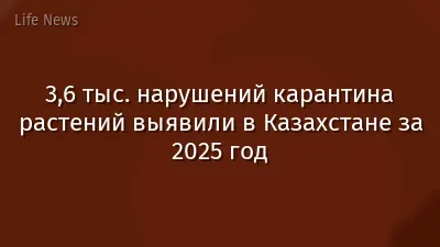 3,6 тыс. нарушений карантина растений выявили в Казахстане за 2025 год