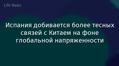 Испания добивается более тесных связей с Китаем на фоне глобальной напряженности