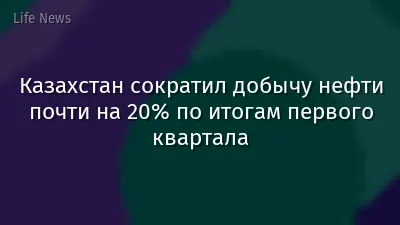 Казахстан сократил добычу нефти почти на 20% по итогам первого квартала