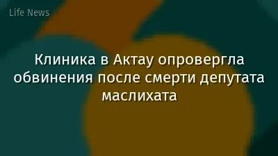 Клиника в Актау опровергла обвинения после смерти депутата маслихата