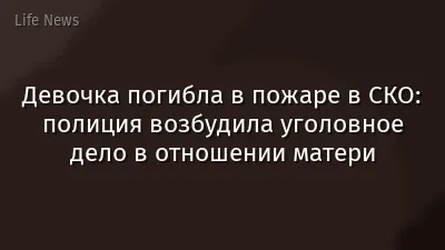 Девочка погибла в пожаре в СКО: полиция возбудила уголовное дело в отношении матери