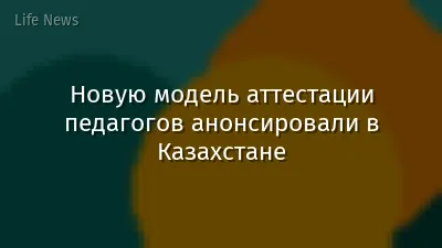Новую модель аттестации педагогов анонсировали в Казахстане