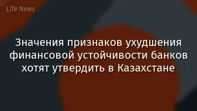 Значения признаков ухудшения финансовой устойчивости банков хотят утвердить в Казахстане
