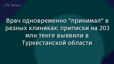 Врач одновременно "принимал" в разных клиниках: приписки на 203 млн тенге выявили в Туркестанской области