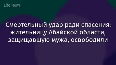 Смертельный удар ради спасения: жительницу Абайской области, защищавшую мужа, освободили