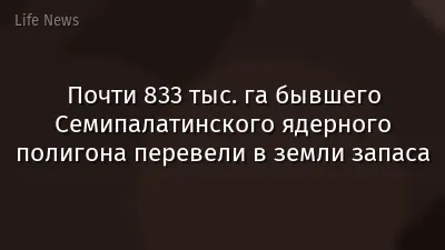 Почти 833 тыс. га бывшего Семипалатинского ядерного полигона перевели в земли запаса