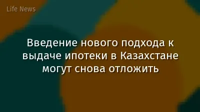 Введение нового подхода к выдаче ипотеки в Казахстане могут снова отложить