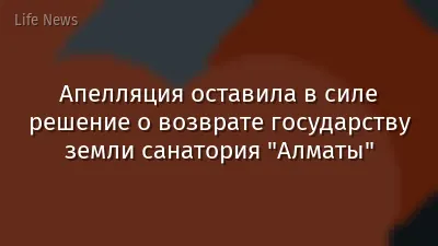 Апелляция оставила в силе решение о возврате государству земли санатория "Алматы"