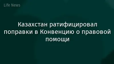 Казахстан ратифицировал поправки в Конвенцию о правовой помощи