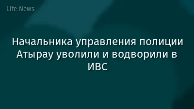 Начальника управления полиции Атырау уволили и водворили в ИВС