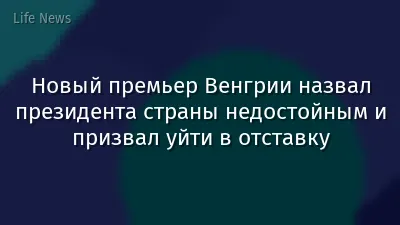 Новый премьер Венгрии назвал президента страны недостойным и призвал уйти в отставку