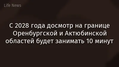 С 2028 года досмотр на границе Оренбургской и Актюбинской областей будет занимать 10 минут