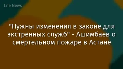 "Нужны изменения в законе для экстренных служб" - Ашимбаев о смертельном пожаре в Астане