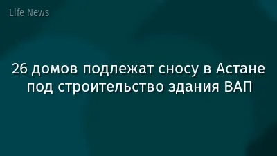 26 домов подлежат сносу в Астане под строительство здания ВАП