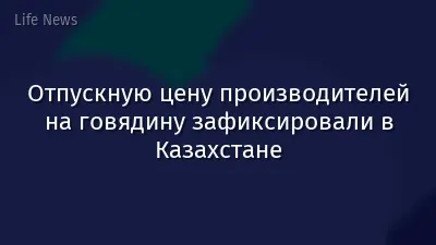 Отпускную цену производителей на говядину зафиксировали в Казахстане