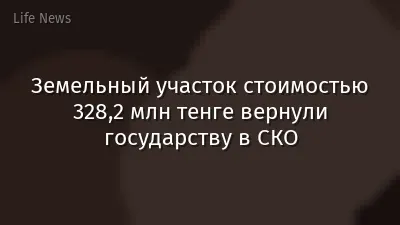 Земельный участок стоимостью 328,2 млн тенге вернули государству в СКО