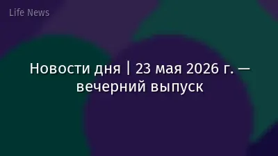 Новости дня | 23 мая 2026 г. — вечерний выпуск