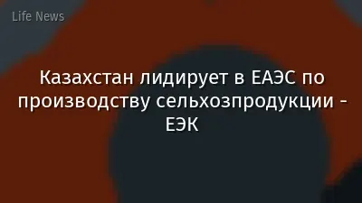Казахстан лидирует в ЕАЭС по производству сельхозпродукции - ЕЭК