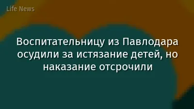 Воспитательницу из Павлодара осудили за истязание детей, но наказание отсрочили