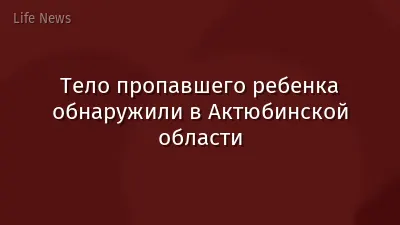 Тело пропавшего ребенка обнаружили в Актюбинской области