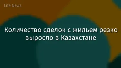 Количество сделок с жильем резко выросло в Казахстане
