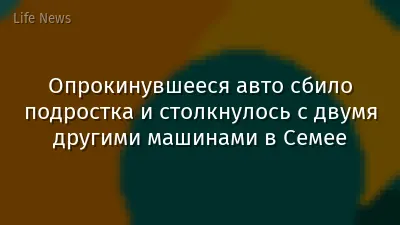 Опрокинувшееся авто сбило подростка и столкнулось с двумя другими машинами в Семее