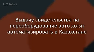 Выдачу свидетельства на переоборудование авто хотят автоматизировать в Казахстане
