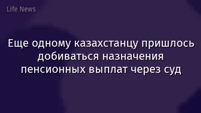 Еще одному казахстанцу пришлось добиваться назначения пенсионных выплат через суд