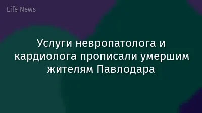 Услуги невропатолога и кардиолога прописали умершим жителям Павлодара