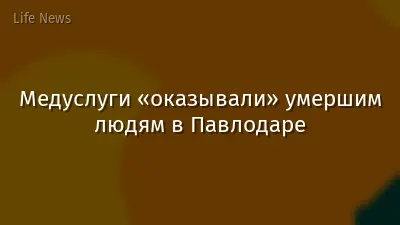Медуслуги «оказывали» умершим людям в Павлодаре
