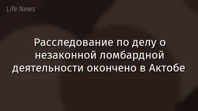 Расследование по делу о незаконной ломбардной деятельности окончено в Актобе