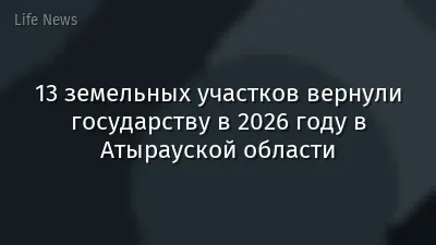 13 земельных участков вернули государству в 2026 году в Атырауской области