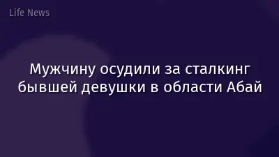 Мужчину осудили за сталкинг бывшей девушки в области Абай