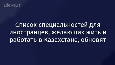 Список специальностей для иностранцев, желающих жить и работать в Казахстане, обновят