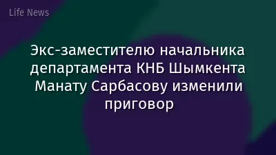 Экс-заместителю начальника департамента КНБ Шымкента Манату Сарбасову изменили приговор