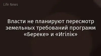 Власти не планируют пересмотр земельных требований программ «Береке» и «Игілік»