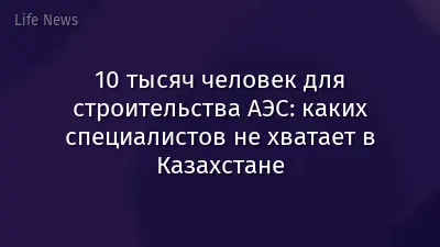 10 тысяч человек для строительства АЭС: каких специалистов не хватает в Казахстане