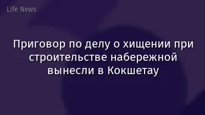 Приговор по делу о хищении при строительстве набережной вынесли в Кокшетау