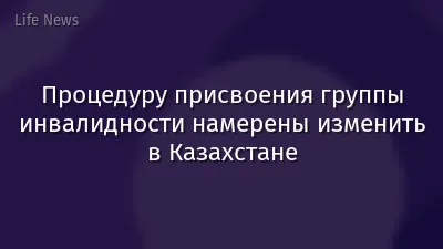 Процедуру присвоения группы инвалидности намерены изменить в Казахстане