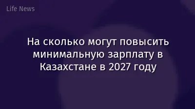 На сколько могут повысить минимальную зарплату в Казахстане в 2027 году