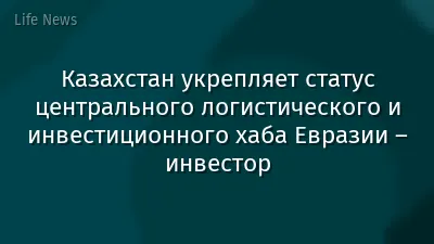 Казахстан укрепляет статус центрального логистического и инвестиционного хаба Евразии – инвестор