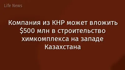 Компания из КНР может вложить $500 млн в строительство химкомплекса на западе Казахстана